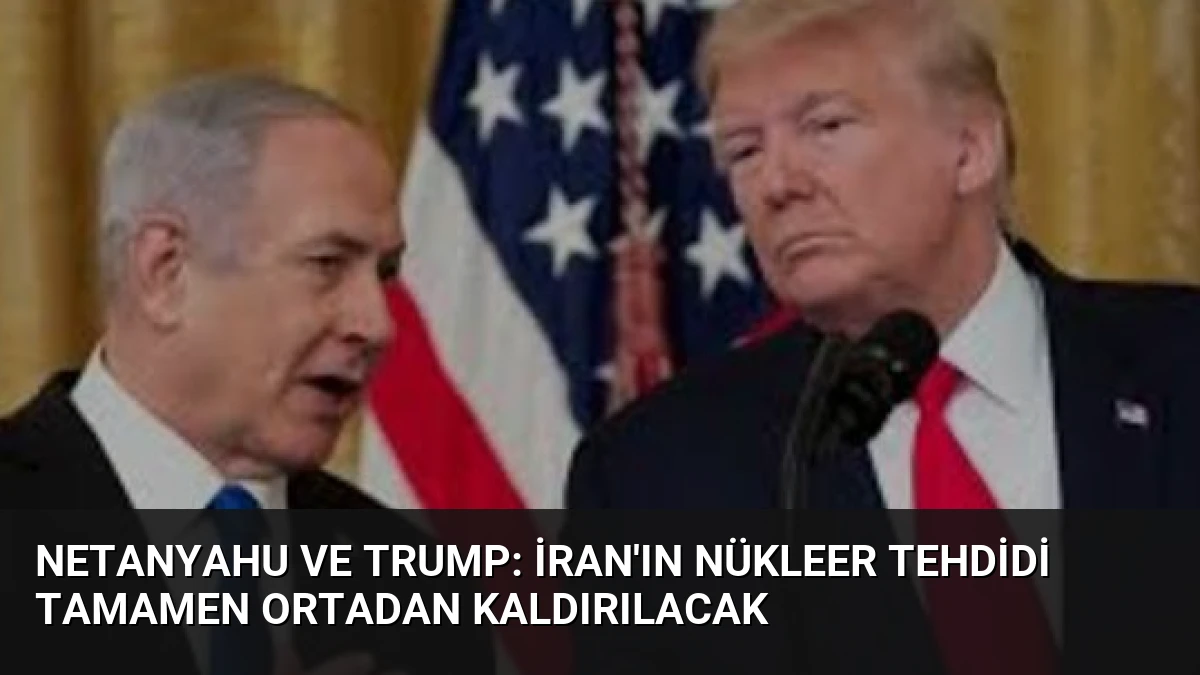 Netanyahu ve Trump: İran’ın Nükleer Tehdidi Tamamen Ortadan Kaldırılacak