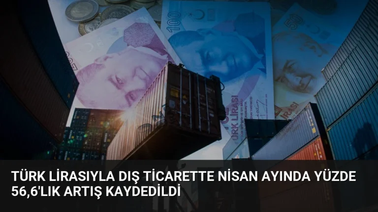 Türk Lirasıyla Dış Ticarette Nisan Ayında Yüzde 56,6’lık Artış Kaydedildi