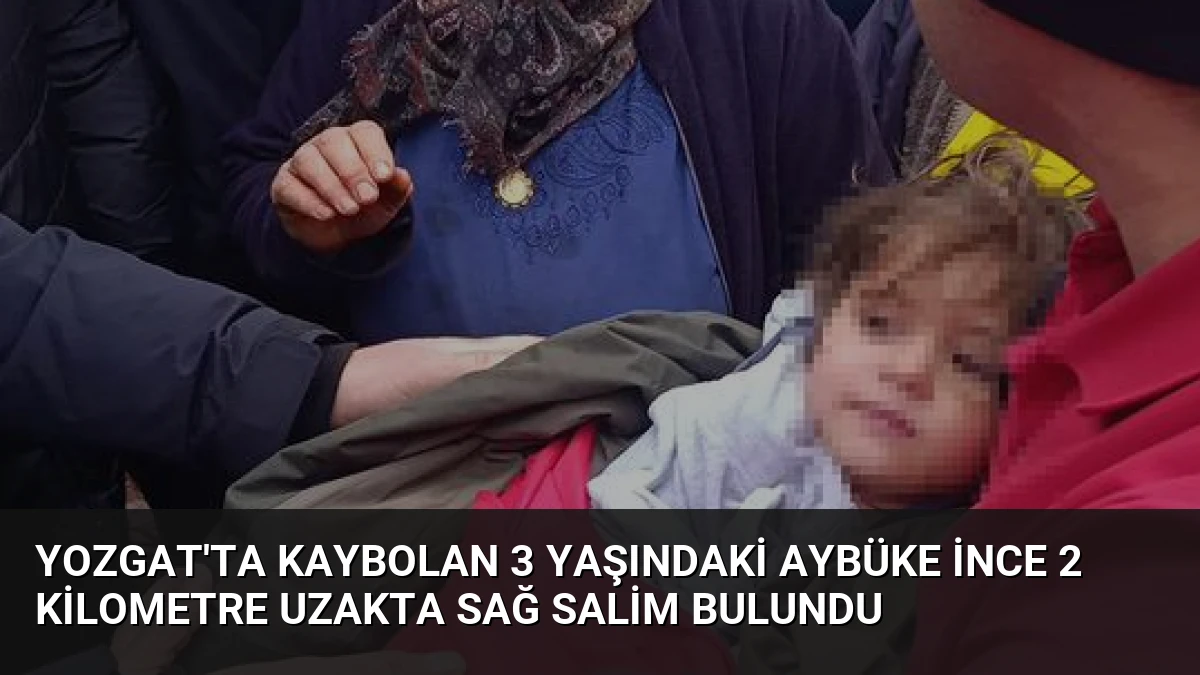 Yozgat’ta kaybolan 3 yaşındaki Aybüke İnce 2 kilometre uzakta sağ salim bulundu
