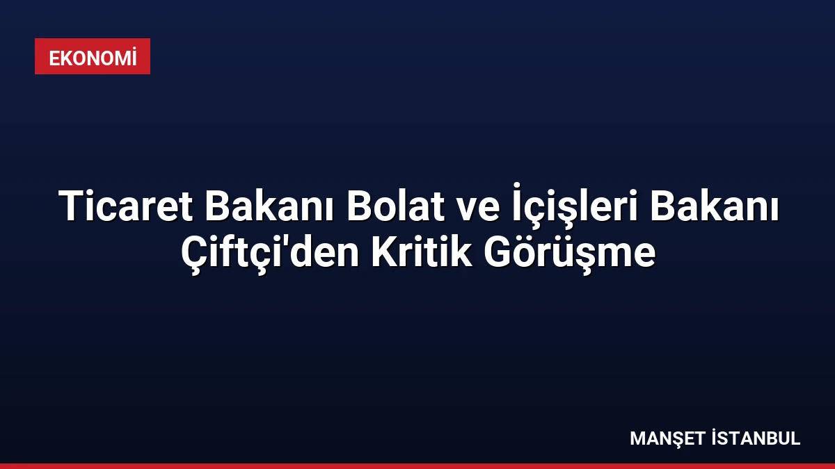 Ticaret Bakanı Bolat ve İçişleri Bakanı Çiftçi’den Kritik Görüşme