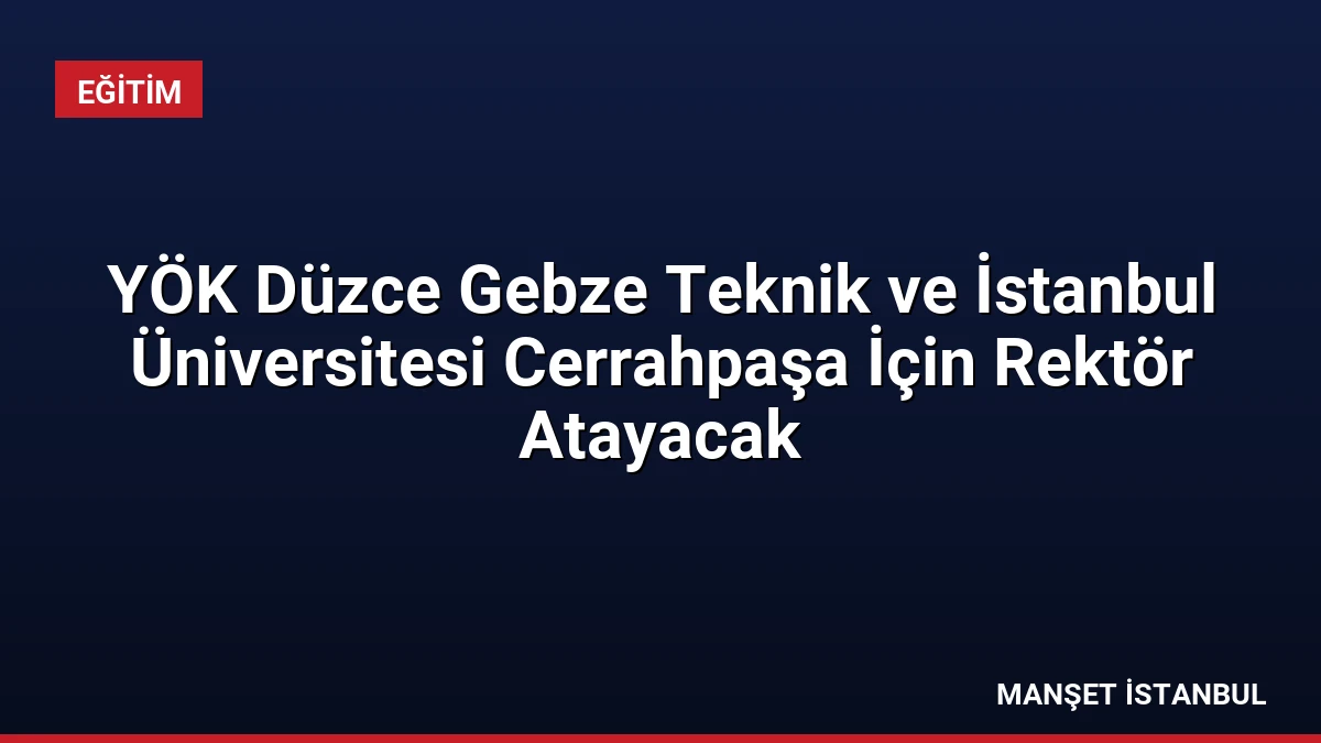 YÖK Düzce Gebze Teknik ve İstanbul Üniversitesi Cerrahpaşa İçin Rektör Atayacak