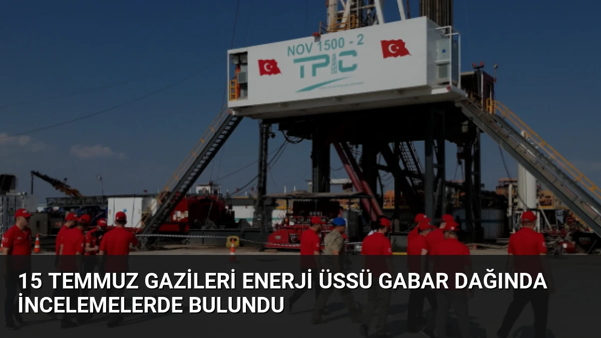 15 Temmuz Gazileri Enerji Üssü Gabar Dağında İncelemelerde Bulundu