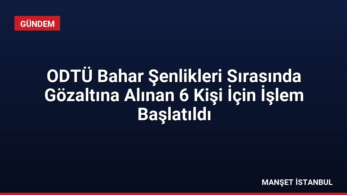 ODTÜ Bahar Şenlikleri Sırasında Gözaltına Alınan 6 Kişi İçin İşlem Başlatıldı