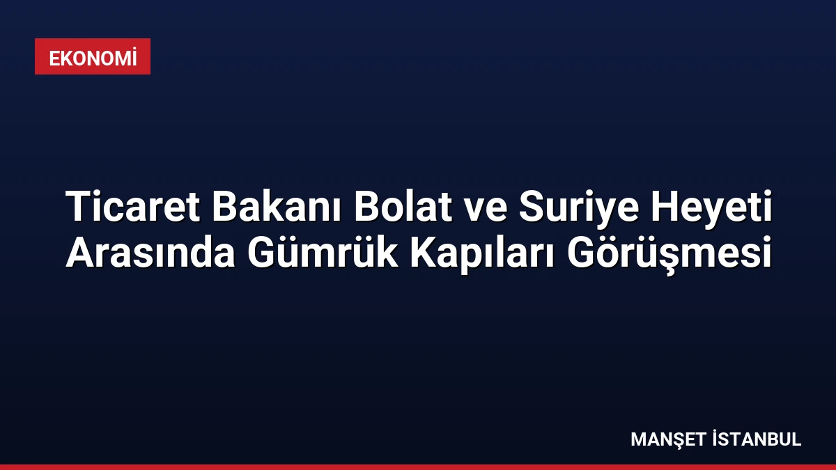 Ticaret Bakanı Bolat ve Suriye Heyeti Arasında Gümrük Kapıları Görüşmesi