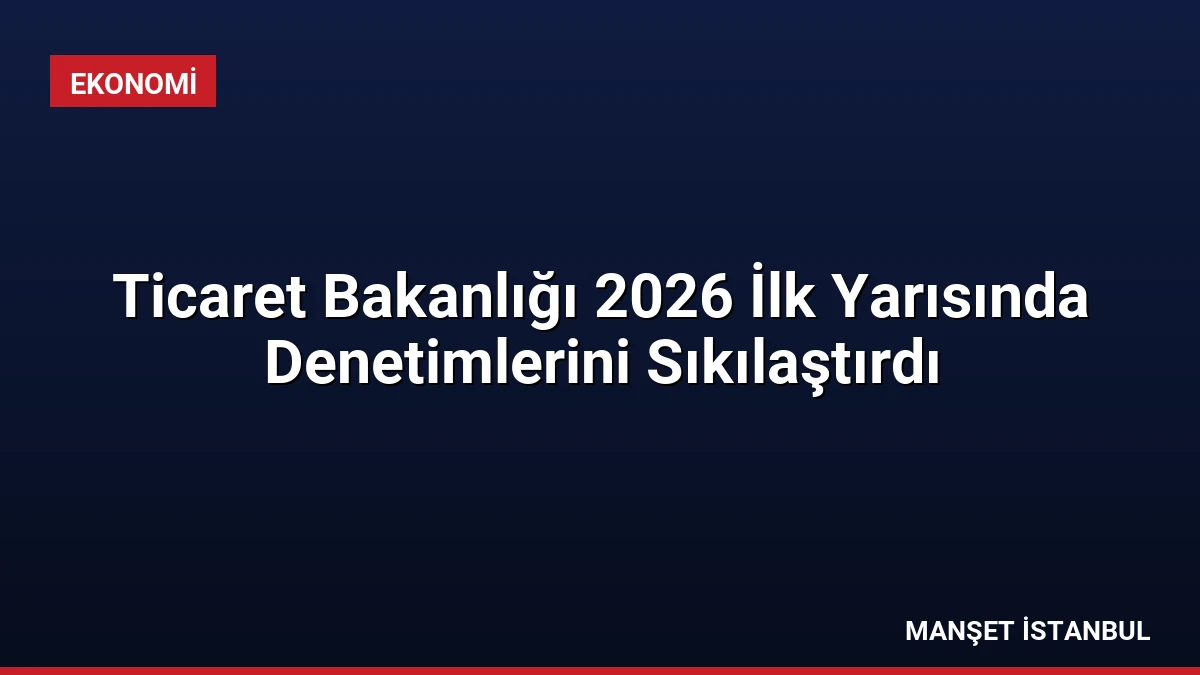 Ticaret Bakanlığı 2026 İlk Yarısında Denetimlerini Sıkılaştırdı