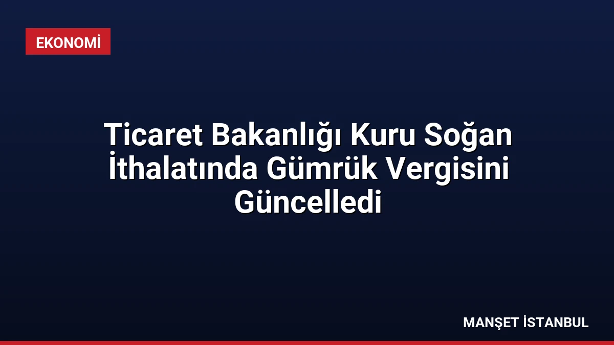 Ticaret Bakanlığı Kuru Soğan İthalatında Gümrük Vergisini Güncelledi