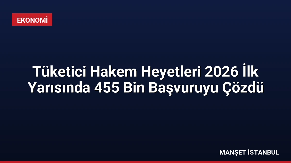 Tüketici Hakem Heyetleri 2026 İlk Yarısında 455 Bin Başvuruyu Çözdü