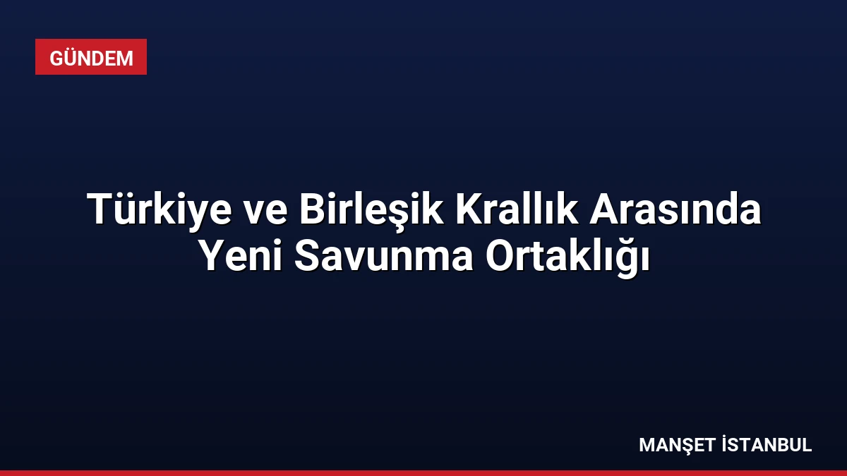 Türkiye ve Birleşik Krallık Arasında Yeni Savunma Ortaklığı