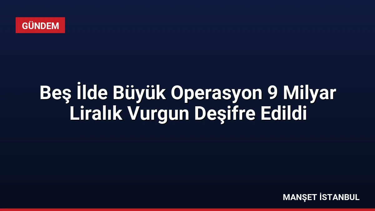Beş İlde Büyük Operasyon 9 Milyar Liralık Vurgun Deşifre Edildi